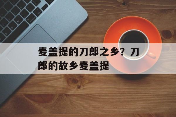 麦盖提的刀郎之乡？刀郎的故乡麦盖提-第1张图片-