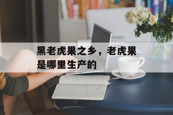 黑老虎果之乡，老虎果是哪里生产的-第1张图片-