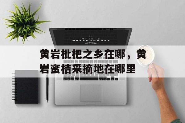黄岩枇杷之乡在哪，黄岩蜜桔采摘地在哪里-第1张图片-