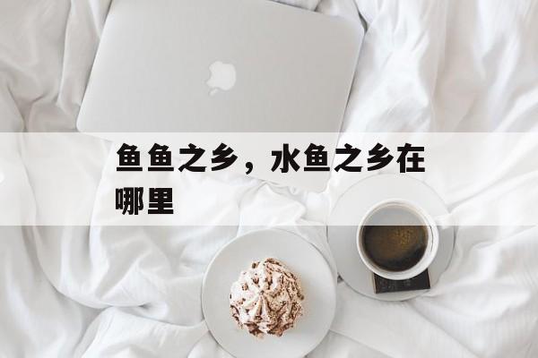 鱼鱼之乡，水鱼之乡在哪里-第1张图片-