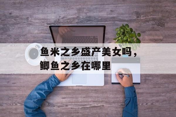 鱼米之乡盛产美女吗，鲫鱼之乡在哪里-第1张图片-