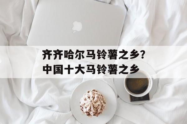 齐齐哈尔马铃薯之乡？中国十大马铃薯之乡-第1张图片-