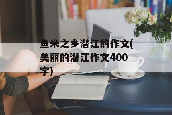 鱼米之乡潜江的作文(美丽的潜江作文400字)-第1张图片-
