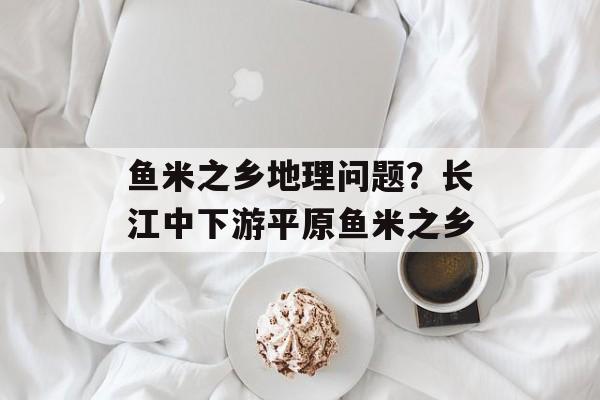 鱼米之乡地理问题？长江中下游平原鱼米之乡-第1张图片-