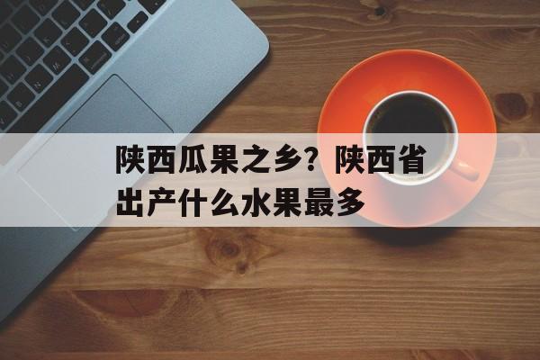 陕西瓜果之乡？陕西省出产什么水果最多-第1张图片-