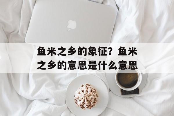 鱼米之乡的象征？鱼米之乡的意思是什么意思-第1张图片-
