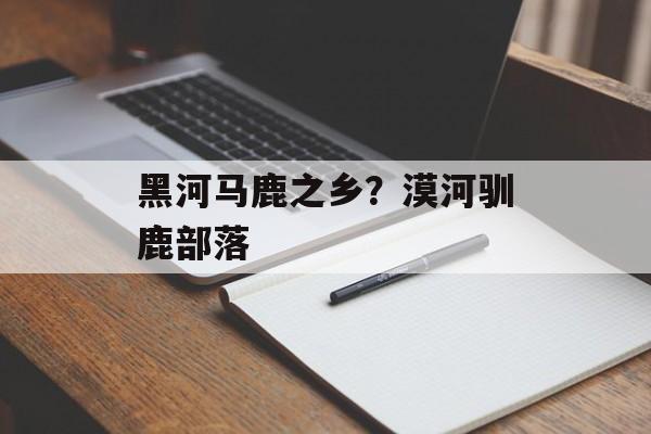 黑河马鹿之乡？漠河驯鹿部落-第1张图片-