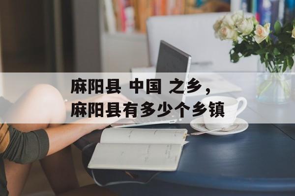 麻阳县 中国 之乡，麻阳县有多少个乡镇-第1张图片-