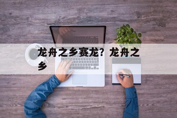 龙舟之乡赛龙？龙舟之乡-第1张图片-