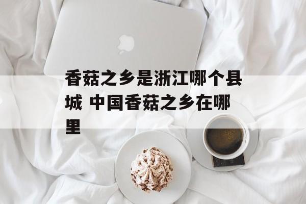 香菇之乡是浙江哪个县城 中国香菇之乡在哪里-第1张图片-