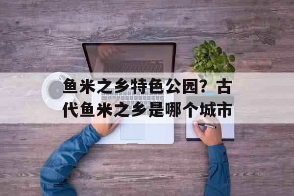 鱼米之乡特色公园？古代鱼米之乡是哪个城市-第1张图片-