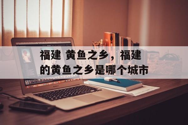 福建 黄鱼之乡，福建的黄鱼之乡是哪个城市-第1张图片-