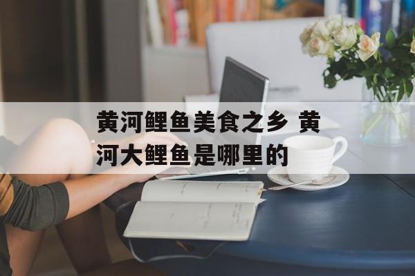 黄河鲤鱼美食之乡 黄河大鲤鱼是哪里的-第1张图片-