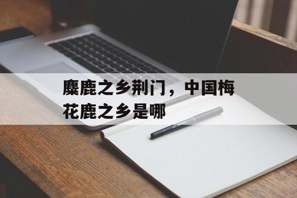 麋鹿之乡荆门，中国梅花鹿之乡是哪-第1张图片-