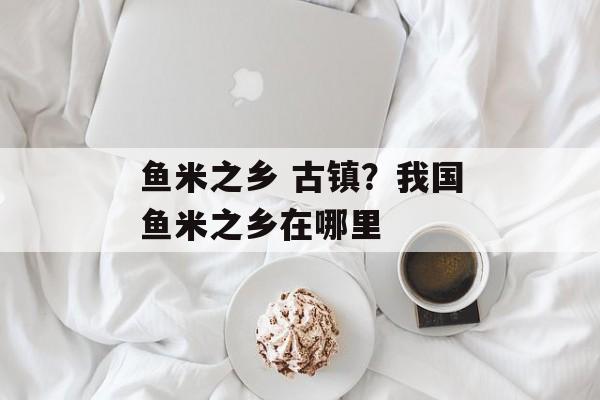 鱼米之乡 古镇？我国鱼米之乡在哪里-第1张图片-