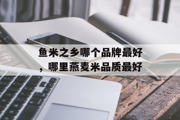 鱼米之乡哪个品牌最好，哪里燕麦米品质最好-第1张图片-