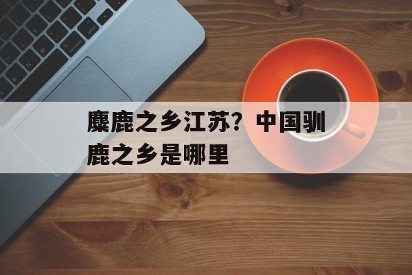 麋鹿之乡江苏？中国驯鹿之乡是哪里-第1张图片-
