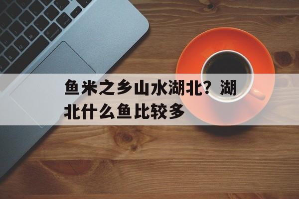 鱼米之乡山水湖北？湖北什么鱼比较多-第1张图片-