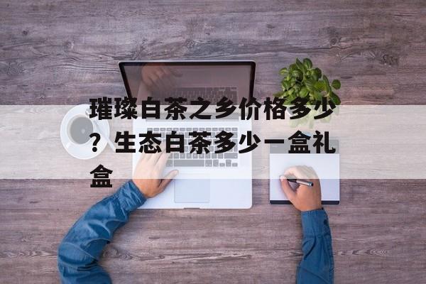 璀璨白茶之乡价格多少？生态白茶多少一盒礼盒-第1张图片-