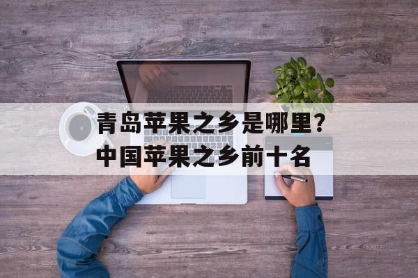 青岛苹果之乡是哪里？中国苹果之乡前十名-第1张图片-