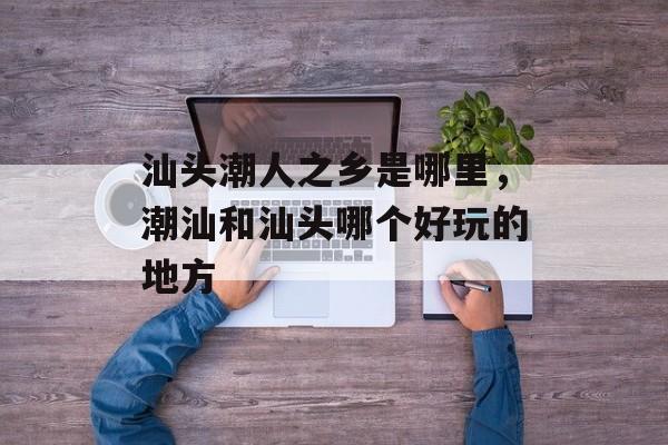 汕头潮人之乡是哪里，潮汕和汕头哪个好玩的地方-第1张图片-