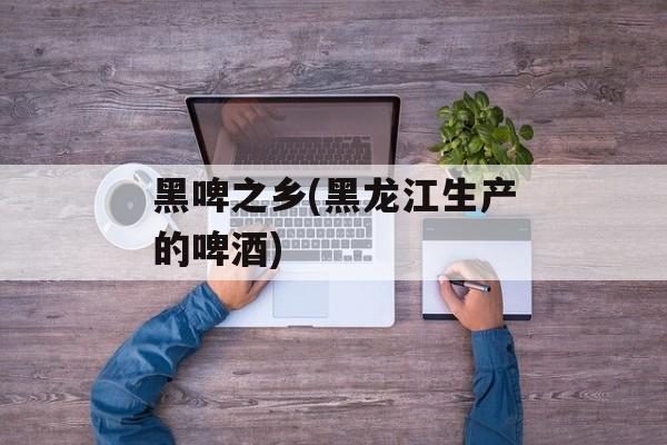 黑啤之乡(黑龙江生产的啤酒)-第1张图片-
