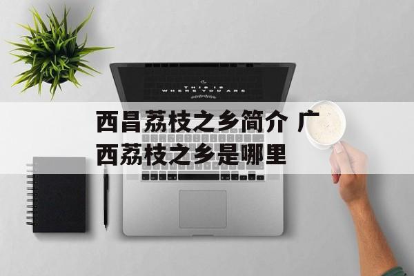 西昌荔枝之乡简介 广西荔枝之乡是哪里-第1张图片-