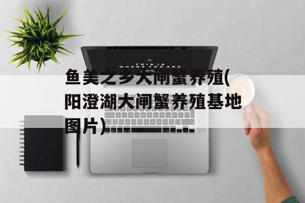 鱼美之乡大闸蟹养殖(阳澄湖大闸蟹养殖基地图片)-第1张图片-