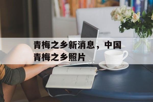青梅之乡新消息，中国青梅之乡照片-第1张图片-