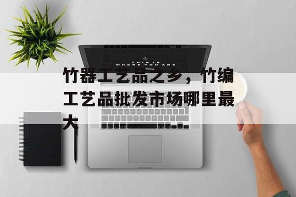 竹器工艺品之乡，竹编工艺品批发市场哪里最大-第1张图片-