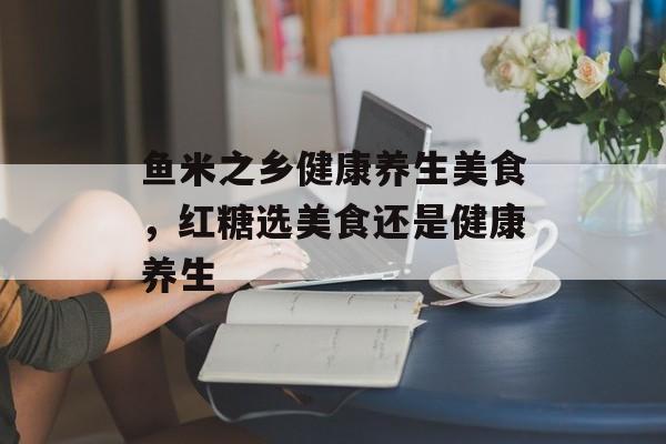 鱼米之乡健康养生美食，红糖选美食还是健康养生-第1张图片-