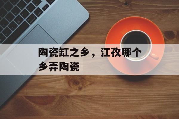 陶瓷缸之乡，江孜哪个乡弄陶瓷-第1张图片-