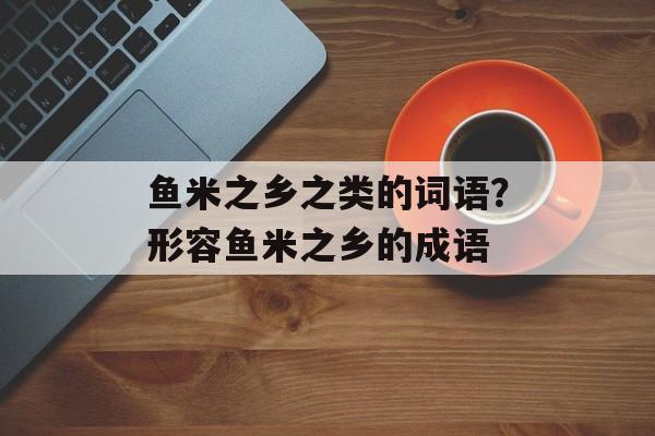 鱼米之乡之类的词语？形容鱼米之乡的成语-第1张图片-