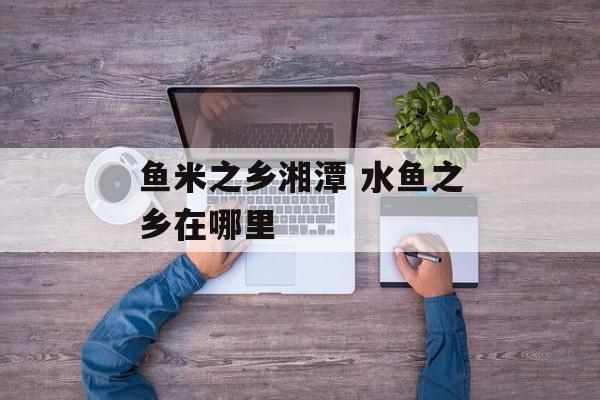 鱼米之乡湘潭 水鱼之乡在哪里-第1张图片-