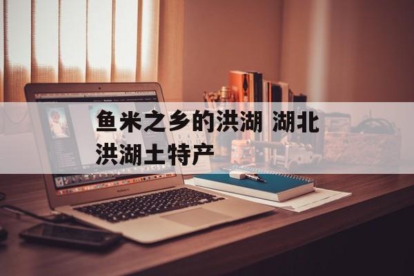 鱼米之乡的洪湖 湖北洪湖土特产-第1张图片-