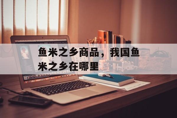 鱼米之乡商品，我国鱼米之乡在哪里-第1张图片-