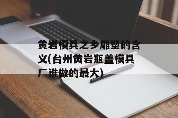 黄岩模具之乡雕塑的含义(台州黄岩瓶盖模具厂谁做的最大)-第1张图片-
