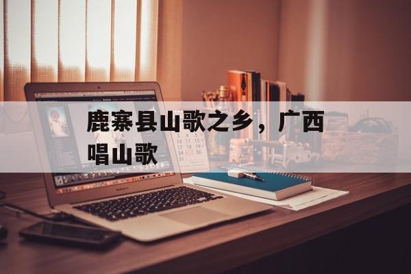 鹿寨县山歌之乡，广西唱山歌-第1张图片-
