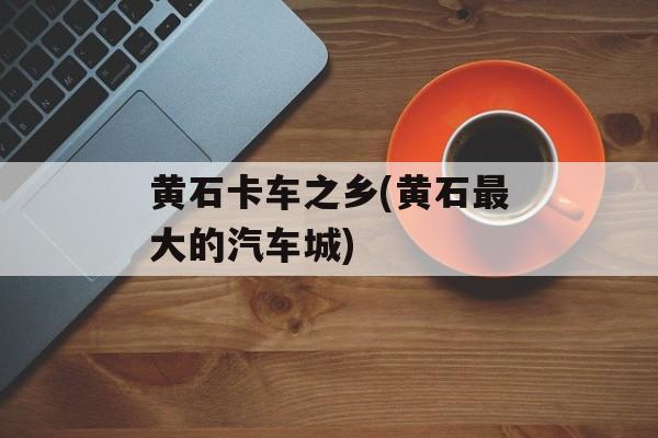 黄石卡车之乡(黄石最大的汽车城)-第1张图片-