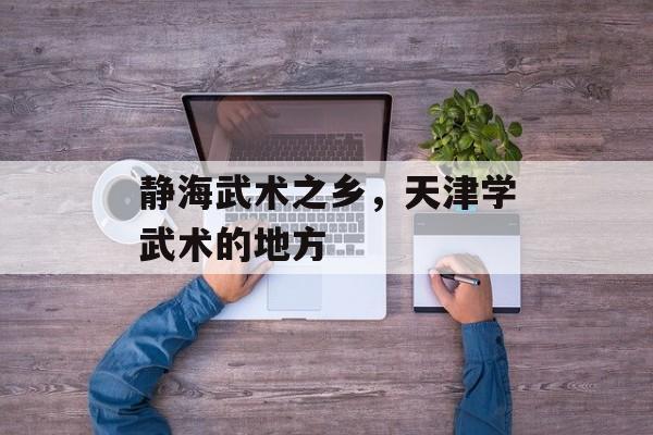 静海武术之乡，天津学武术的地方-第1张图片-