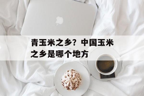 青玉米之乡？中国玉米之乡是哪个地方-第1张图片-