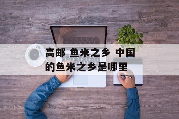 高邮 鱼米之乡 中国的鱼米之乡是哪里-第1张图片-