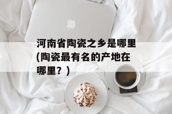 河南省陶瓷之乡是哪里(陶瓷最有名的产地在哪里？)-第1张图片-