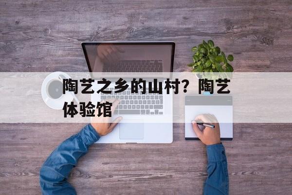 陶艺之乡的山村？陶艺体验馆-第1张图片-