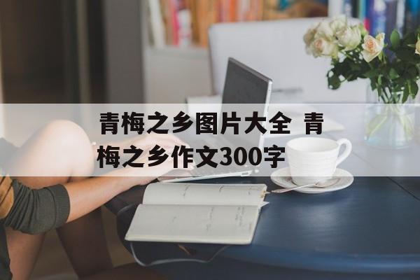 青梅之乡图片大全 青梅之乡作文300字-第1张图片-