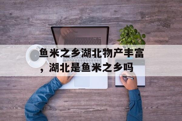鱼米之乡湖北物产丰富，湖北是鱼米之乡吗-第1张图片-