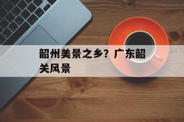 韶州美景之乡？广东韶关风景-第1张图片-