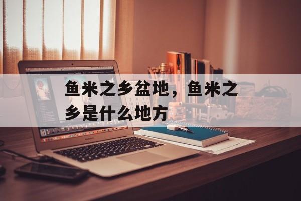 鱼米之乡盆地，鱼米之乡是什么地方-第1张图片-