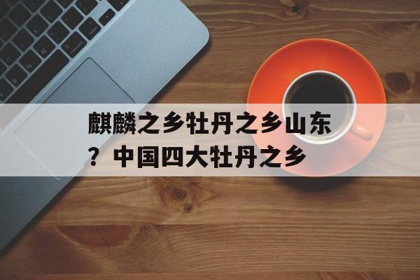 麒麟之乡牡丹之乡山东？中国四大牡丹之乡-第1张图片-