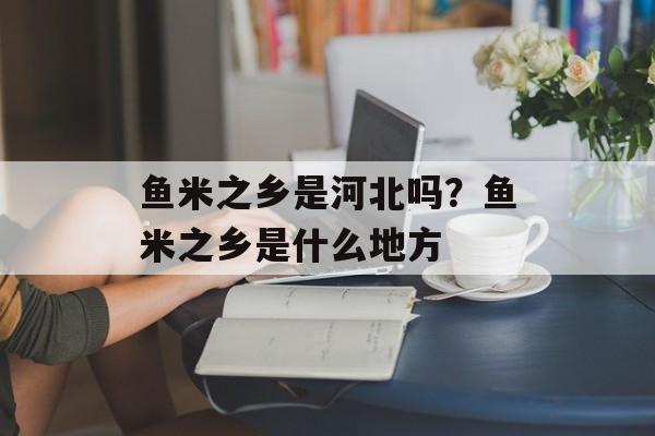 鱼米之乡是河北吗？鱼米之乡是什么地方-第1张图片-